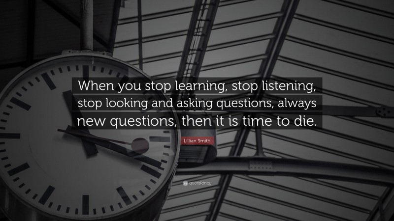 Lillian Smith Quote: “When you stop learning, stop listening, stop looking and asking questions, always new questions, then it is time to die.”