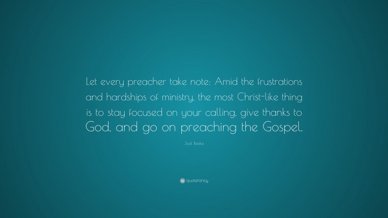 Joel Beeke Quote: “Let every preacher take note: Amid the frustrations and hardships of ministry, the most Christ-like thing is to stay focused on your calling, give thanks to God, and go on preaching the Gospel.”