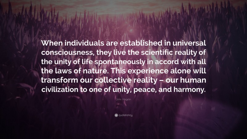 John Hagelin Quote: “When individuals are established in universal consciousness, they live the scientific reality of the unity of life spontaneously in accord with all the laws of nature. This experience alone will transform our collective reality – our human civilization to one of unity, peace, and harmony.”