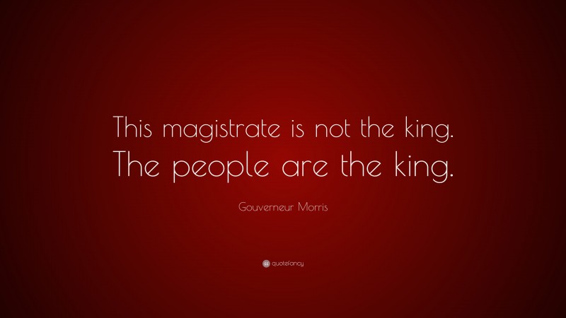 Gouverneur Morris Quote: “This magistrate is not the king. The people are the king.”