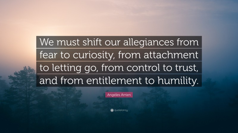 Angeles Arrien Quote: “We must shift our allegiances from fear to curiosity, from attachment to letting go, from control to trust, and from entitlement to humility.”