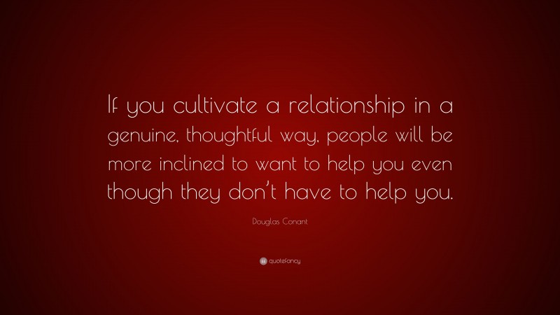 Douglas Conant Quote: “If you cultivate a relationship in a genuine, thoughtful way, people will be more inclined to want to help you even though they don’t have to help you.”