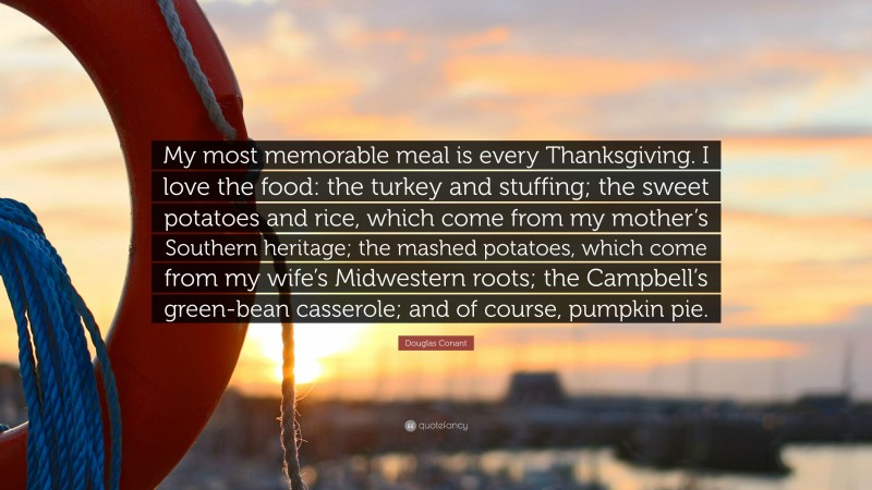 Douglas Conant Quote: “My most memorable meal is every Thanksgiving. I love the food: the turkey and stuffing; the sweet potatoes and rice, which come from my mother’s Southern heritage; the mashed potatoes, which come from my wife’s Midwestern roots; the Campbell’s green-bean casserole; and of course, pumpkin pie.”