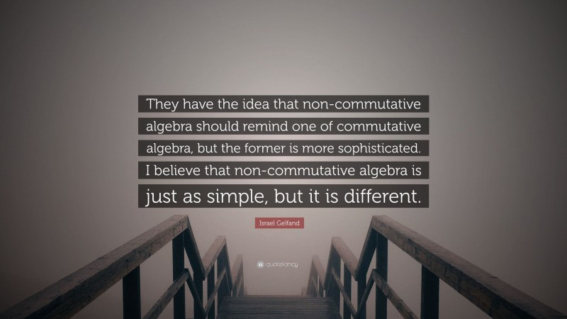 Israel Gelfand Quote: “They have the idea that non-commutative algebra should remind one of commutative algebra, but the former is more sophisticated. I believe that non-commutative algebra is just as simple, but it is different.”