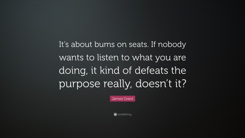 James Grant Quote: “It’s about bums on seats. If nobody wants to listen to what you are doing, it kind of defeats the purpose really, doesn’t it?”