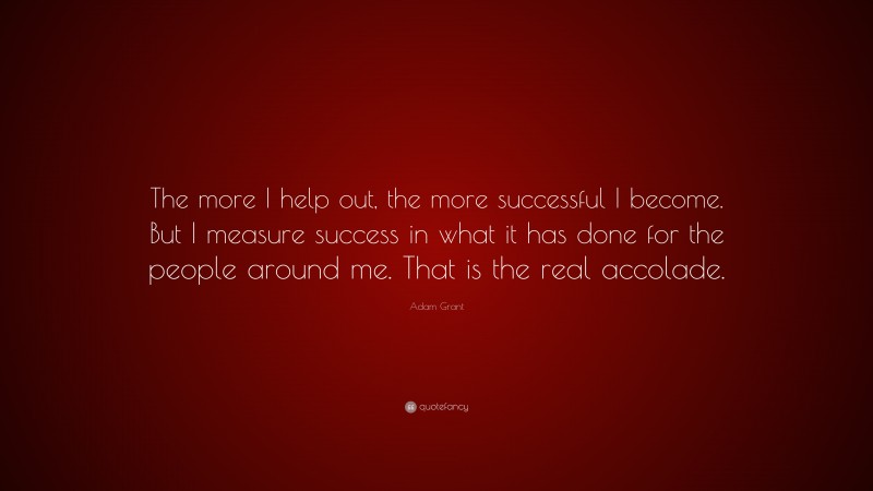 Adam Grant Quote: “The more I help out, the more successful I become. But I measure success in what it has done for the people around me. That is the real accolade.”