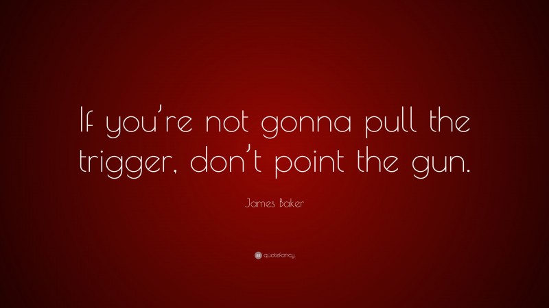 James Baker Quote: “If you’re not gonna pull the trigger, don’t point the gun.”