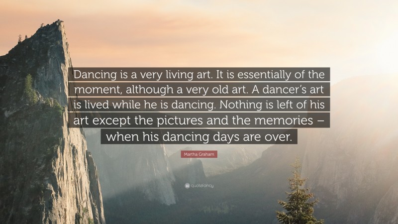 Martha Graham Quote: “Dancing is a very living art. It is essentially of the moment, although a very old art. A dancer’s art is lived while he is dancing. Nothing is left of his art except the pictures and the memories – when his dancing days are over.”