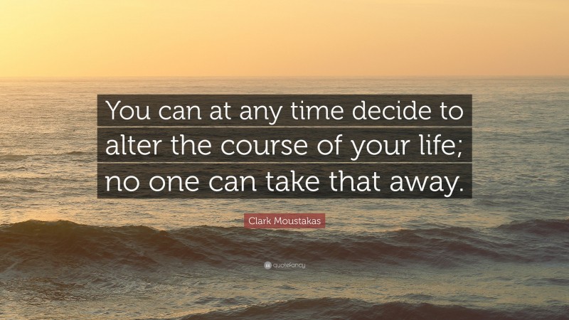 Clark Moustakas Quote: “You can at any time decide to alter the course of your life; no one can take that away.”