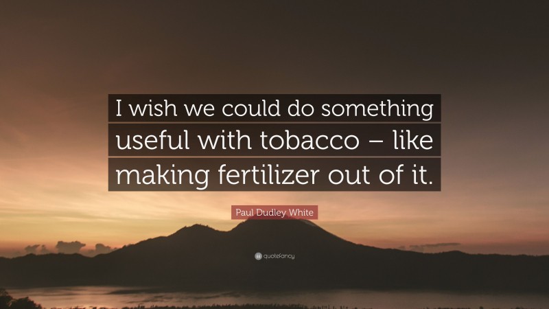 Paul Dudley White Quote: “I wish we could do something useful with tobacco – like making fertilizer out of it.”