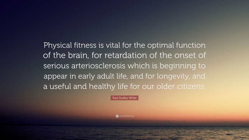 Paul Dudley White Quote: “Physical fitness is vital for the optimal function of the brain, for retardation of the onset of serious arteriosclerosis which is beginning to appear in early adult life, and for longevity, and a useful and healthy life for our older citizens.”