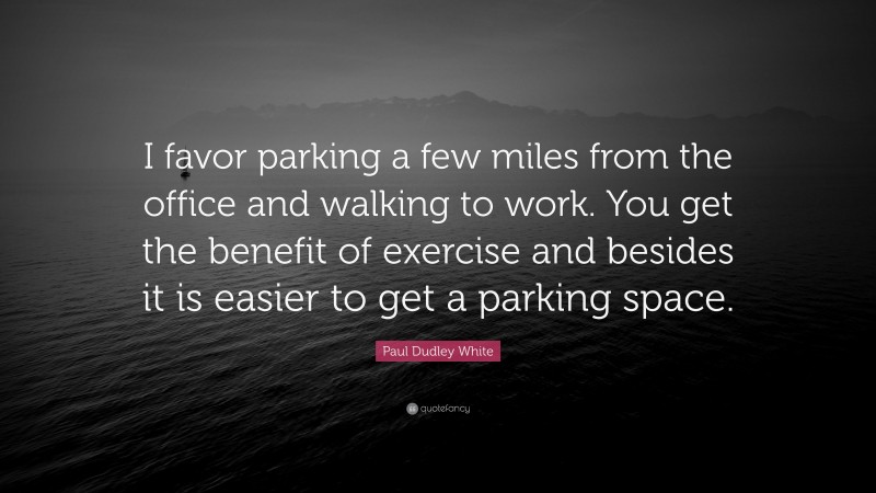 Paul Dudley White Quote: “I favor parking a few miles from the office and walking to work. You get the benefit of exercise and besides it is easier to get a parking space.”