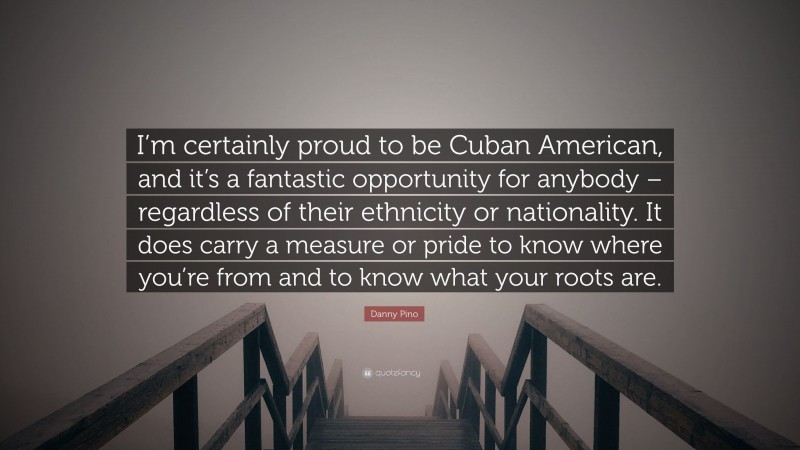 Danny Pino Quote: “I’m certainly proud to be Cuban American, and it’s a fantastic opportunity for anybody – regardless of their ethnicity or nationality. It does carry a measure or pride to know where you’re from and to know what your roots are.”