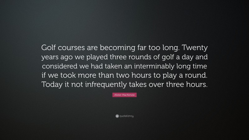 Alister MacKenzie Quote: “Golf courses are becoming far too long. Twenty years ago we played three rounds of golf a day and considered we had taken an interminably long time if we took more than two hours to play a round. Today it not infrequently takes over three hours.”