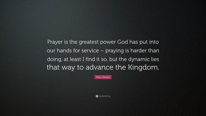 Mary Slessor Quote: “Prayer is the greatest power God has put into our hands for service – praying is harder than doing, at least I find it so, but the dynamic lies that way to advance the Kingdom.”