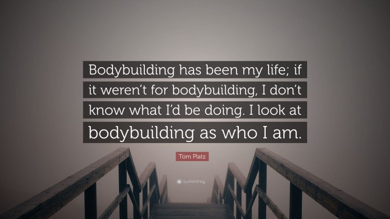 Tom Platz Quote: “Bodybuilding has been my life; if it weren’t for bodybuilding, I don’t know what I’d be doing. I look at bodybuilding as who I am.”