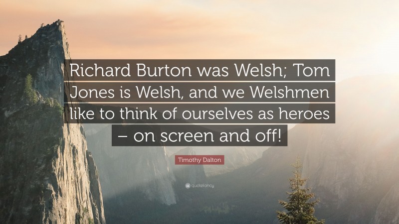 Timothy Dalton Quote: “Richard Burton was Welsh; Tom Jones is Welsh, and we Welshmen like to think of ourselves as heroes – on screen and off!”