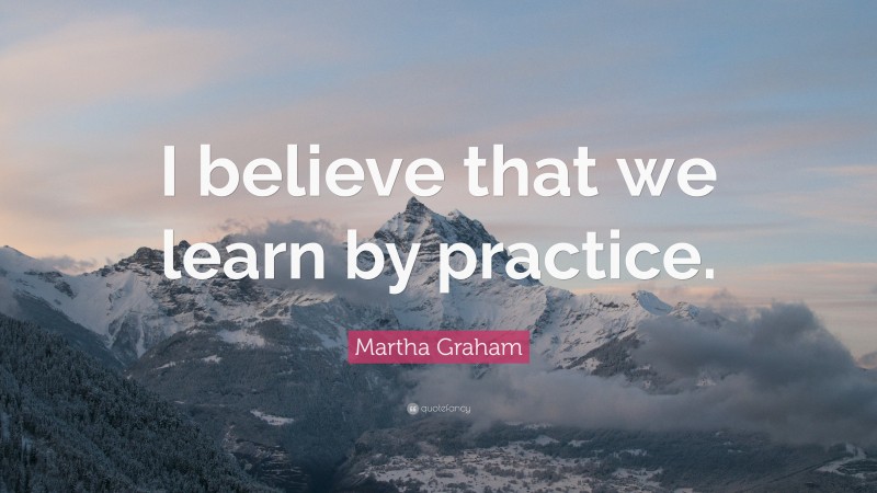 Martha Graham Quote: “I believe that we learn by practice.”