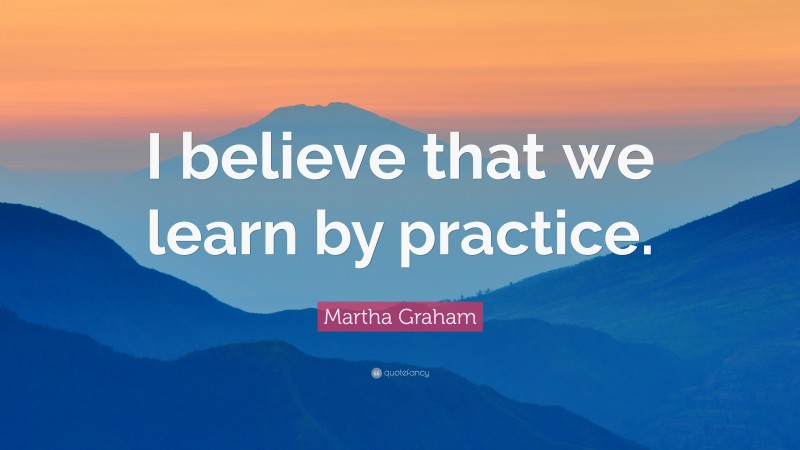 Martha Graham Quote: “I believe that we learn by practice.”