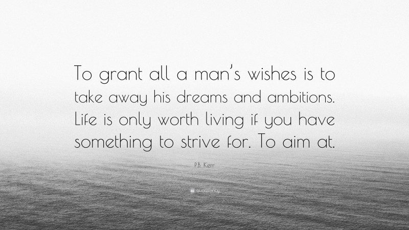P.B. Kerr Quote: “To grant all a man’s wishes is to take away his dreams and ambitions. Life is only worth living if you have something to strive for. To aim at.”