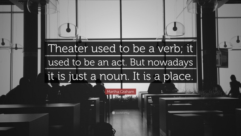 Martha Graham Quote: “Theater used to be a verb; it used to be an act. But nowadays it is just a noun. It is a place.”