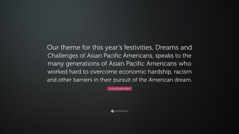 Lucille Roybal-Allard Quote: “Our theme for this year’s festivities, Dreams and Challenges of Asian Pacific Americans, speaks to the many generations of Asian Pacific Americans who worked hard to overcome economic hardship, racism and other barriers in their pursuit of the American dream.”