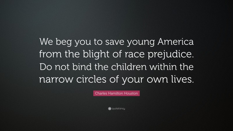 Charles Hamilton Houston Quote: “We beg you to save young America from the blight of race prejudice. Do not bind the children within the narrow circles of your own lives.”