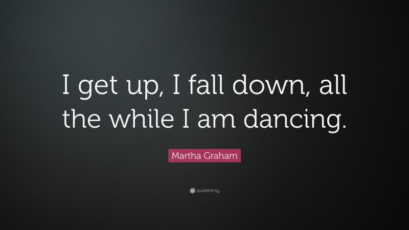 Martha Graham Quote: “I get up, I fall down, all the while I am dancing.”
