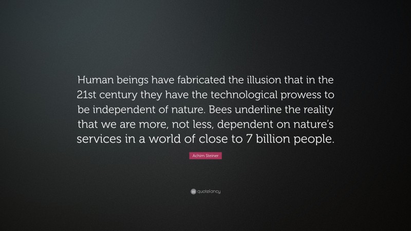 Achim Steiner Quote: “Human beings have fabricated the illusion that in the 21st century they have the technological prowess to be independent of nature. Bees underline the reality that we are more, not less, dependent on nature’s services in a world of close to 7 billion people.”
