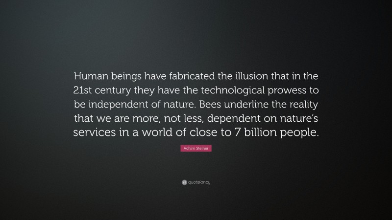 Achim Steiner Quote: “Human beings have fabricated the illusion that in the 21st century they have the technological prowess to be independent of nature. Bees underline the reality that we are more, not less, dependent on nature’s services in a world of close to 7 billion people.”