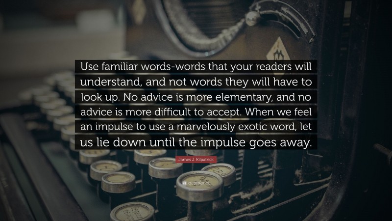 James J. Kilpatrick Quote: “Use familiar words-words that your readers will understand, and not words they will have to look up. No advice is more elementary, and no advice is more difficult to accept. When we feel an impulse to use a marvelously exotic word, let us lie down until the impulse goes away.”