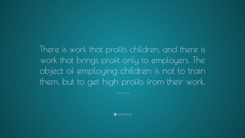 Lewis Hine Quote: “There is work that profits children, and there is work that brings profit only to employers. The object of employing children is not to train them, but to get high profits from their work.”