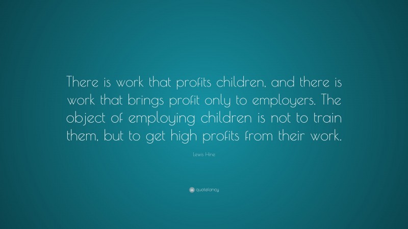 Lewis Hine Quote: “There is work that profits children, and there is work that brings profit only to employers. The object of employing children is not to train them, but to get high profits from their work.”