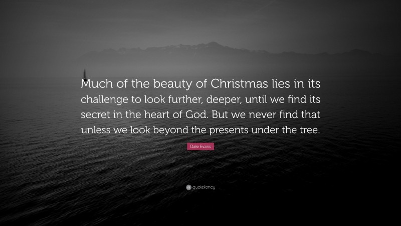 Dale Evans Quote: “Much of the beauty of Christmas lies in its challenge to look further, deeper, until we find its secret in the heart of God. But we never find that unless we look beyond the presents under the tree.”