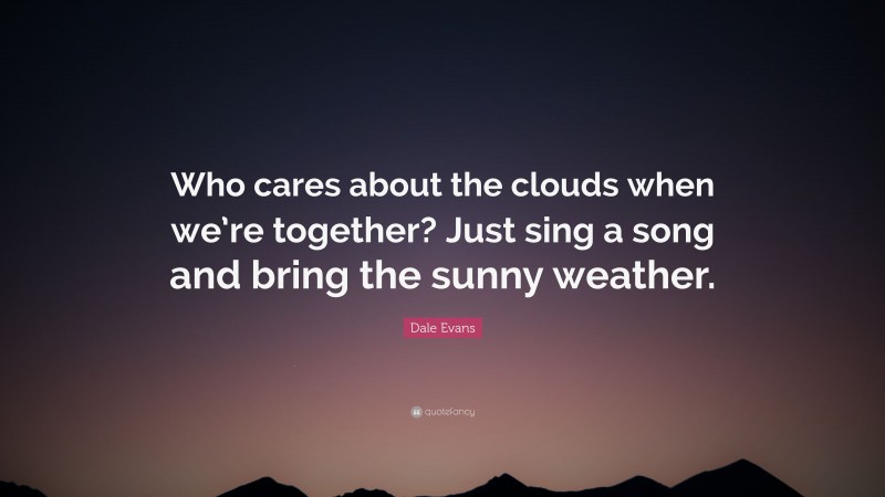 Dale Evans Quote: “Who cares about the clouds when we’re together? Just sing a song and bring the sunny weather.”