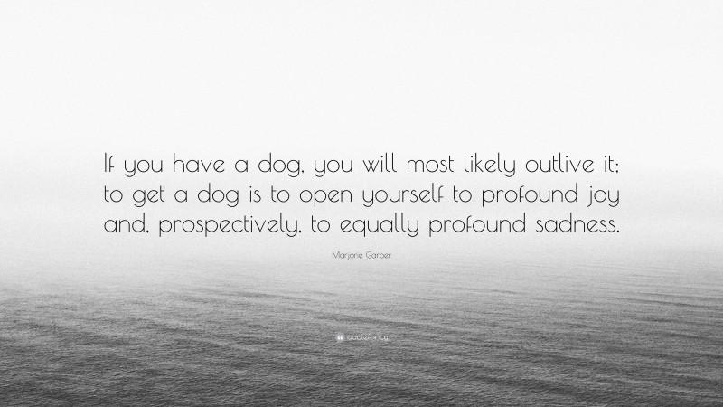 Marjorie Garber Quote: “If you have a dog, you will most likely outlive it; to get a dog is to open yourself to profound joy and, prospectively, to equally profound sadness.”
