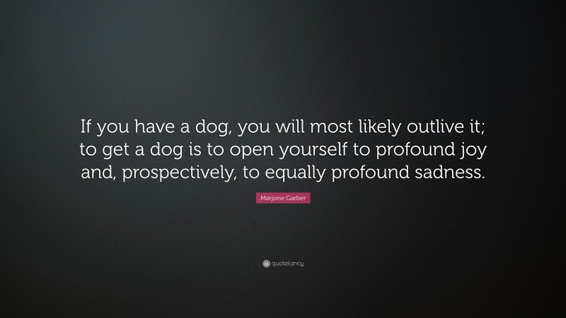 Marjorie Garber Quote: “If you have a dog, you will most likely outlive it; to get a dog is to open yourself to profound joy and, prospectively, to equally profound sadness.”