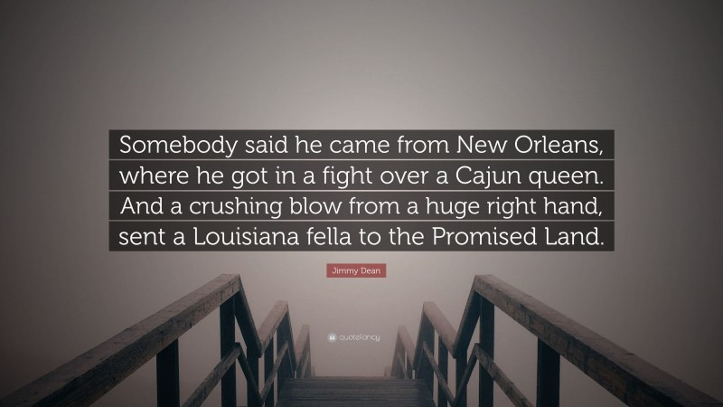 Jimmy Dean Quote: “Somebody said he came from New Orleans, where he got in a fight over a Cajun queen. And a crushing blow from a huge right hand, sent a Louisiana fella to the Promised Land.”