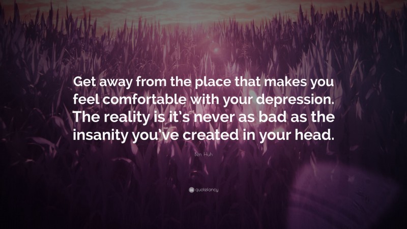 Ben Huh Quote: “Get away from the place that makes you feel comfortable with your depression. The reality is it’s never as bad as the insanity you’ve created in your head.”