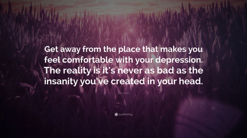 Ben Huh Quote: “Get away from the place that makes you feel comfortable with your depression. The reality is it’s never as bad as the insanity you’ve created in your head.”