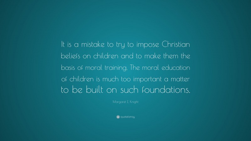 Margaret E. Knight Quote: “It is a mistake to try to impose Christian beliefs on children and to make them the basis of moral training. The moral education of children is much too important a matter to be built on such foundations.”