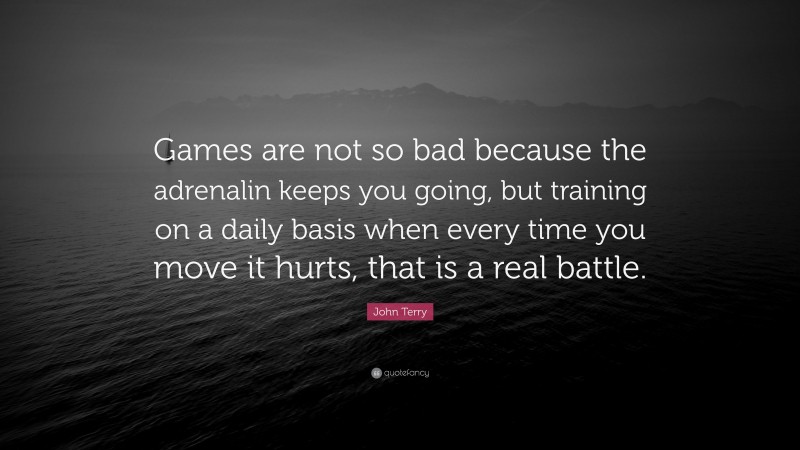 John Terry Quote: “Games are not so bad because the adrenalin keeps you going, but training on a daily basis when every time you move it hurts, that is a real battle.”