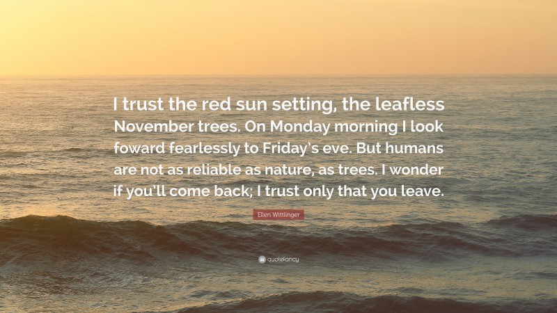 Ellen Wittlinger Quote: “I trust the red sun setting, the leafless November trees. On Monday morning I look foward fearlessly to Friday’s eve. But humans are not as reliable as nature, as trees. I wonder if you’ll come back; I trust only that you leave.”