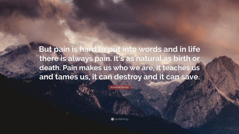 Anna McPartlin Quote: “But pain is hard to put into words and in life there is always pain. It’s as natural as birth or death. Pain makes us who we are, it teaches us and tames us, it can destroy and it can save.”
