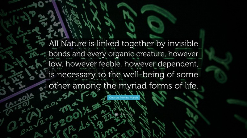 George Perkins Marsh Quote: “All Nature is linked together by invisible bonds and every organic creature, however low, however feeble, however dependent, is necessary to the well-being of some other among the myriad forms of life.”