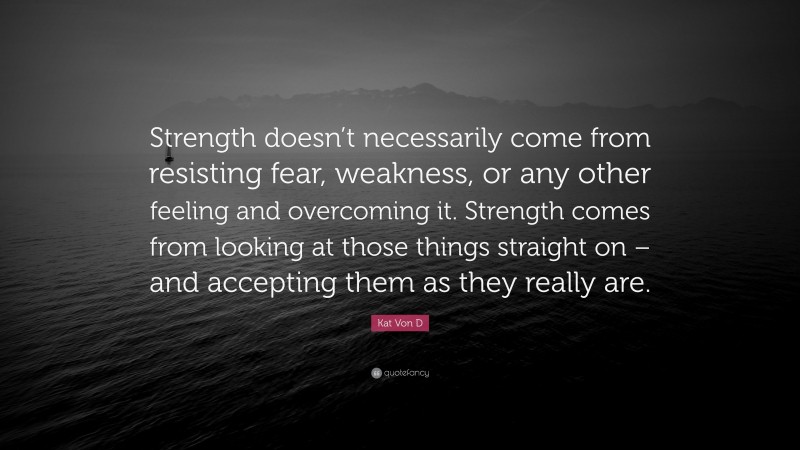 Kat Von D Quote: “Strength doesn’t necessarily come from resisting fear, weakness, or any other feeling and overcoming it. Strength comes from looking at those things straight on – and accepting them as they really are.”