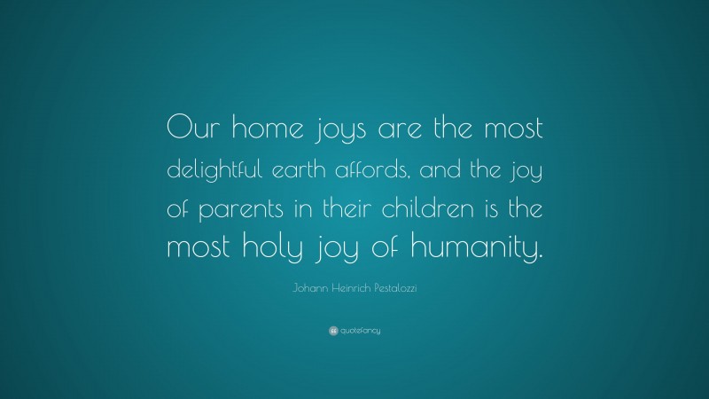 Johann Heinrich Pestalozzi Quote: “Our home joys are the most delightful earth affords, and the joy of parents in their children is the most holy joy of humanity.”
