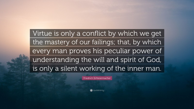 Friedrich Schleiermacher Quote: “Virtue is only a conflict by which we get the mastery of our failings; that, by which every man proves his peculiar power of understanding the will and spirit of God, is only a silent working of the inner man.”