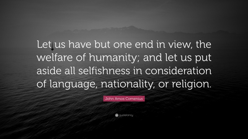John Amos Comenius Quote: “Let us have but one end in view, the welfare of humanity; and let us put aside all selfishness in consideration of language, nationality, or religion.”