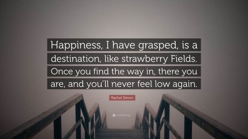 Rachel Simon Quote: “Happiness, I have grasped, is a destination, like strawberry Fields. Once you find the way in, there you are, and you’ll never feel low again.”